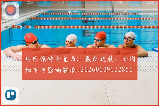 姆巴佩转会皇马:最新进展、合同细节与影响解读_20260609132856