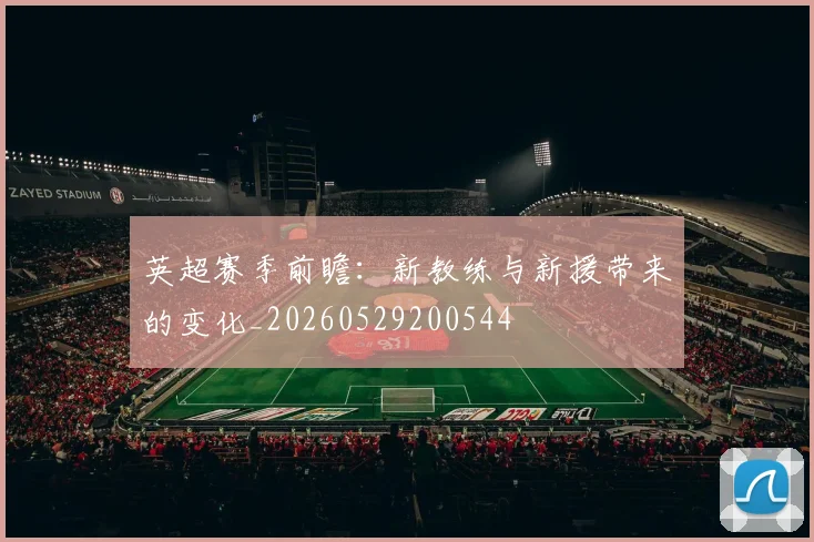 英超赛季前瞻：新教练与新援带来的变化_20260529200544