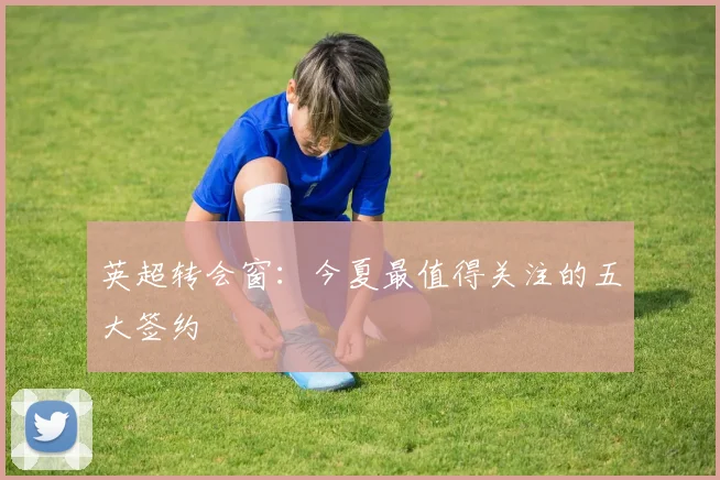 英超转会窗：今夏最值得关注的五大签约
