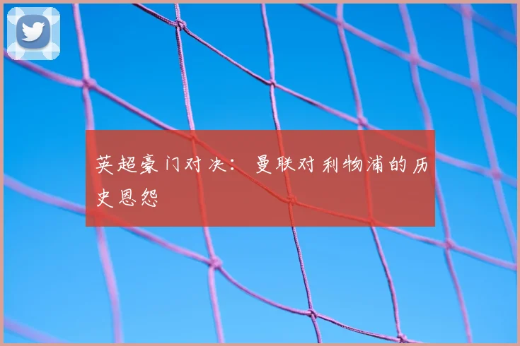 英超豪门对决:曼联对利物浦的历史恩怨