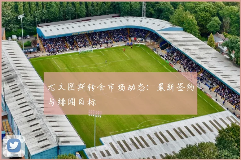 尤文图斯转会市场动态:最新签约与绯闻目标