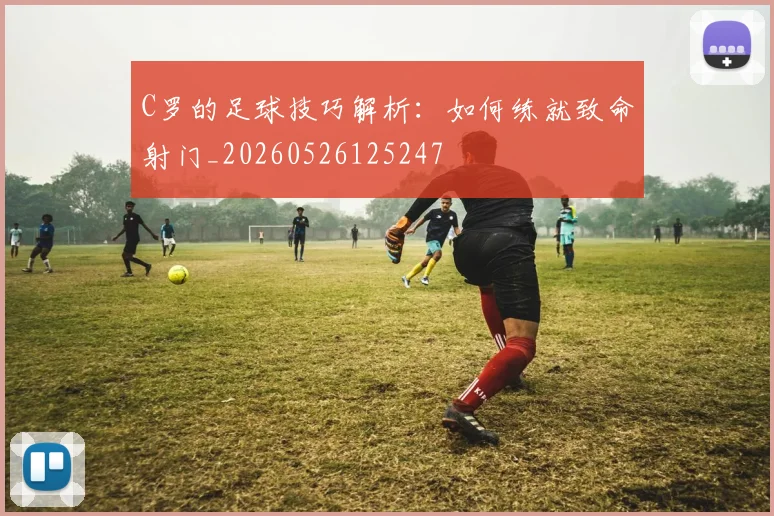 C罗的足球技巧解析：如何练就致命射门_20260526125247