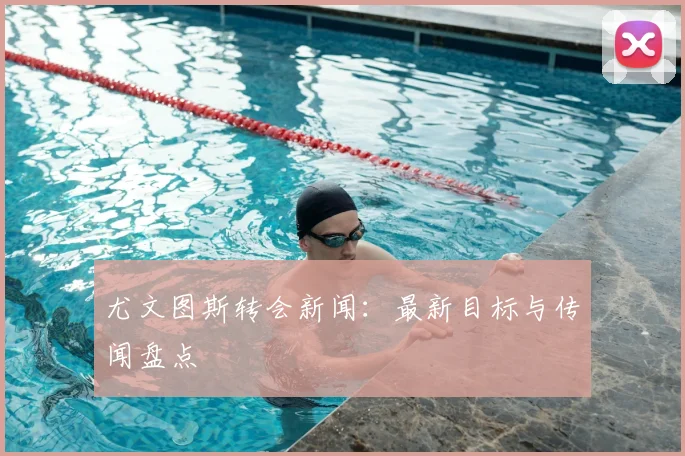 尤文图斯转会新闻：最新目标与传闻盘点