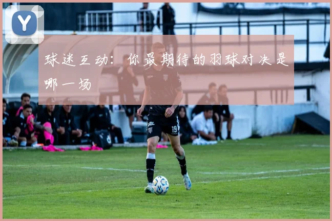 球迷互动:你最期待的羽球对决是哪一场